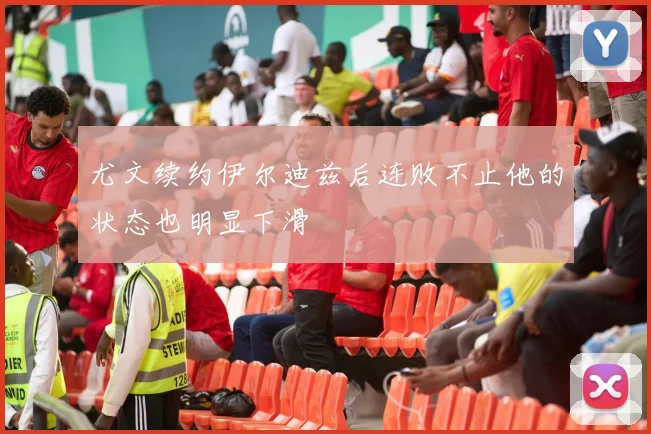 尤文续约伊尔迪兹后连败不止他的状态也明显下滑