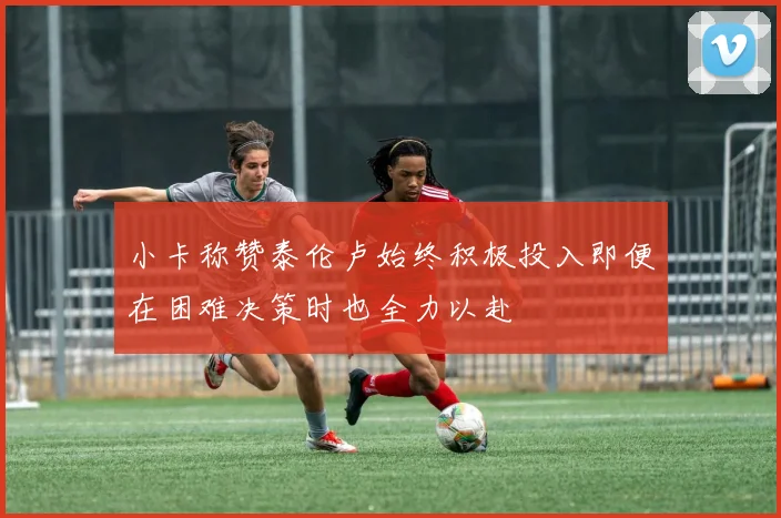 小卡称赞泰伦卢始终积极投入即便在困难决策时也全力以赴