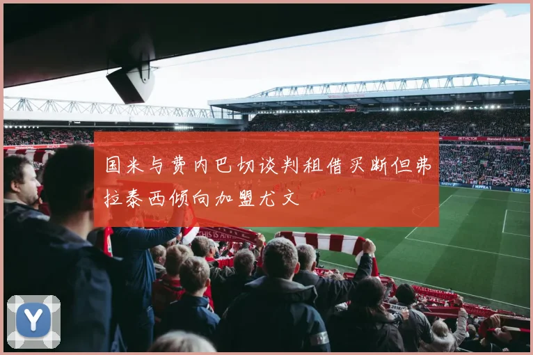 国米与费内巴切谈判租借买断但弗拉泰西倾向加盟尤文