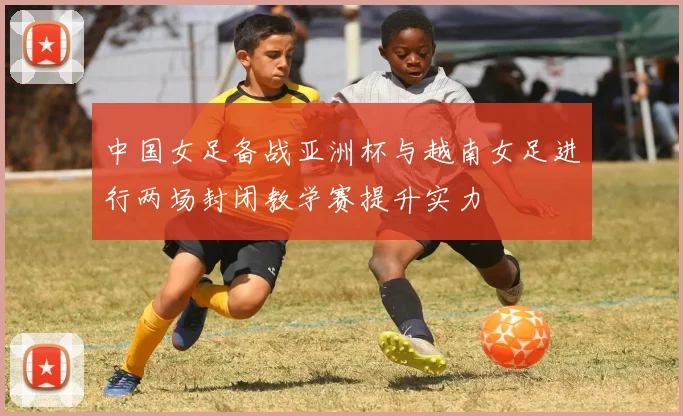 中国女足备战亚洲杯与越南女足进行两场封闭教学赛提升实力