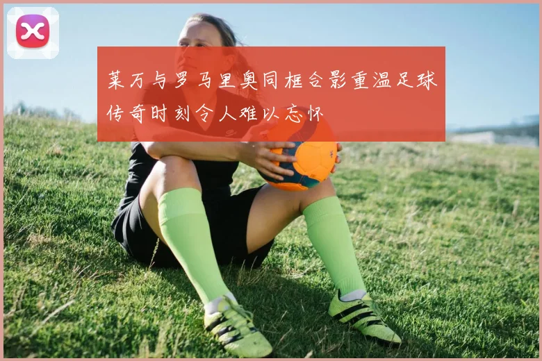 莱万与罗马里奥同框合影重温足球传奇时刻令人难以忘怀