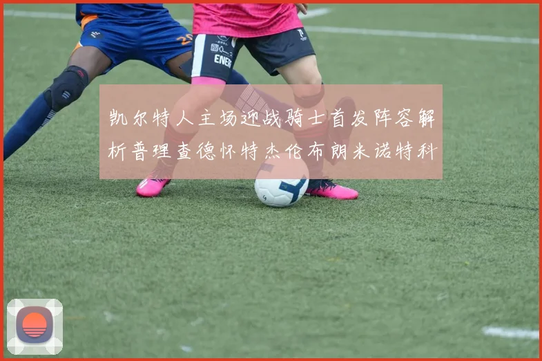 凯尔特人主场迎战骑士首发阵容解析普理查德怀特杰伦布朗米诺特科塔齐聚一堂