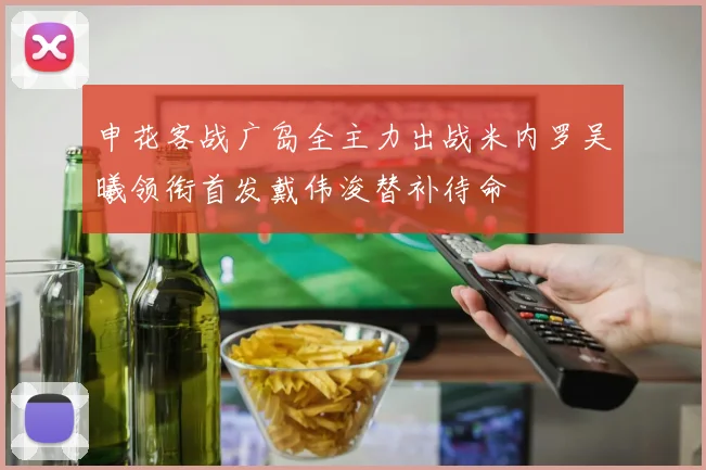 申花客战广岛全主力出战米内罗吴曦领衔首发戴伟浚替补待命