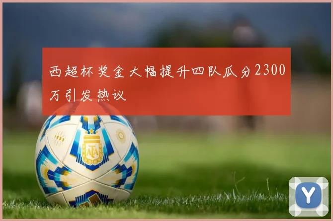 西超杯奖金大幅提升四队瓜分2300万引发热议