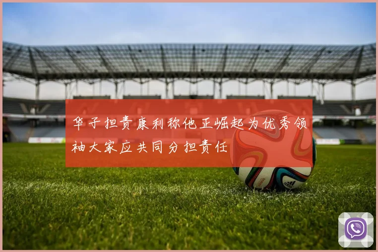 华子担责康利称他正崛起为优秀领袖大家应共同分担责任