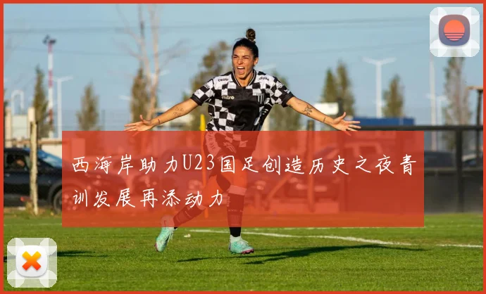 西海岸助力U23国足创造历史之夜青训发展再添动力