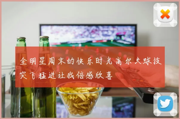 全明星周末的快乐时光高尔夫球技突飞猛进让我倍感欣喜