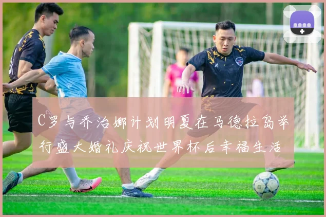 C罗与乔治娜计划明夏在马德拉岛举行盛大婚礼庆祝世界杯后幸福生活