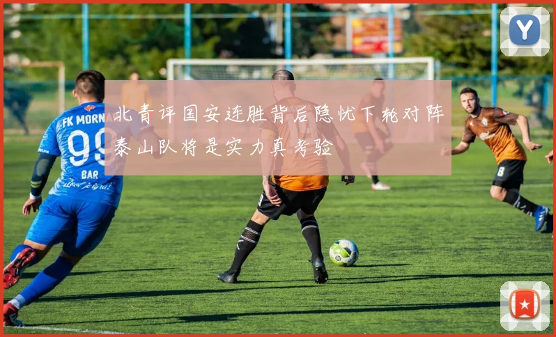 北青评国安连胜背后隐忧下轮对阵泰山队将是实力真考验