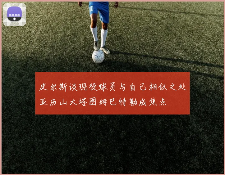 皮尔斯谈现役球员与自己相似之处亚历山大塔图姆巴特勒成焦点