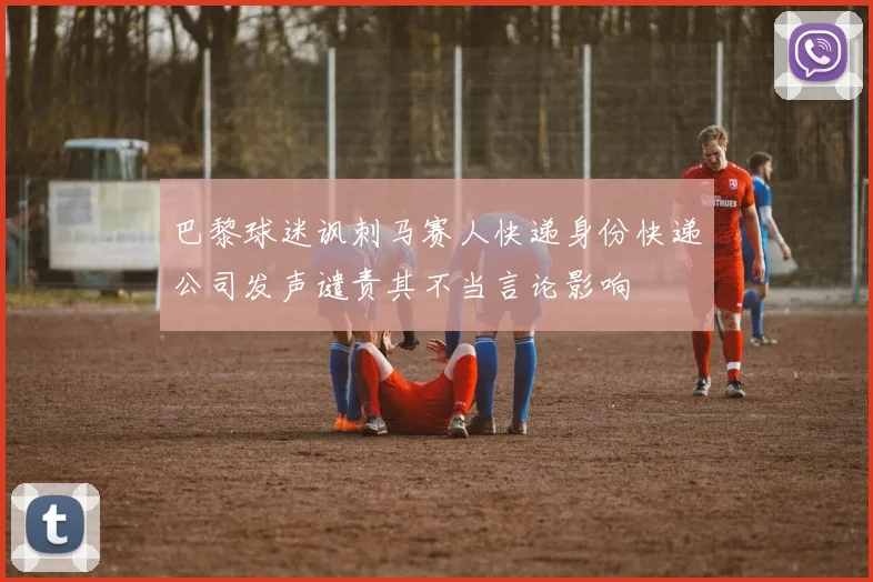 巴黎球迷讽刺马赛人快递身份快递公司发声谴责其不当言论影响