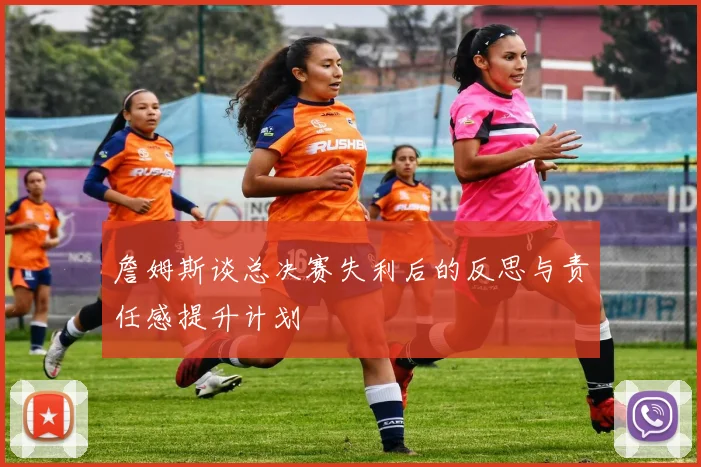 詹姆斯谈总决赛失利后的反思与责任感提升计划