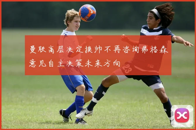 曼联高层决定换帅不再咨询弗格森意见自主决策未来方向