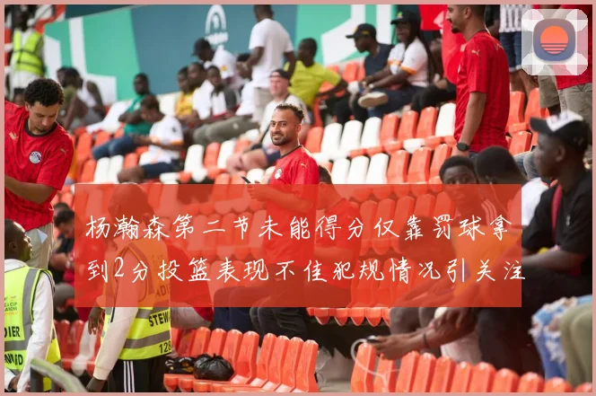 杨瀚森第二节未能得分仅靠罚球拿到2分投篮表现不佳犯规情况引关注