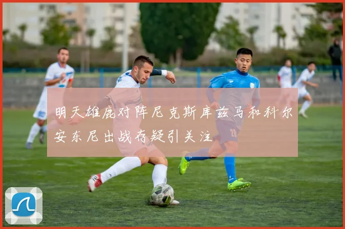 明天雄鹿对阵尼克斯库兹马和科尔安东尼出战存疑引关注
