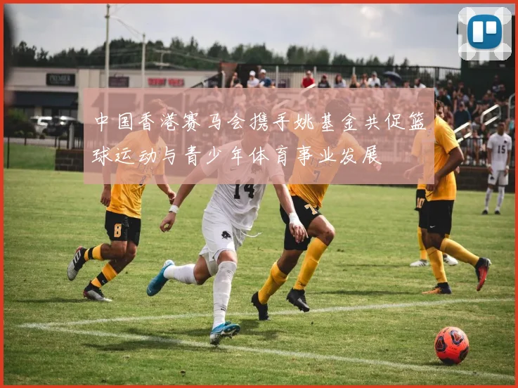 中国香港赛马会携手姚基金共促篮球运动与青少年体育事业发展